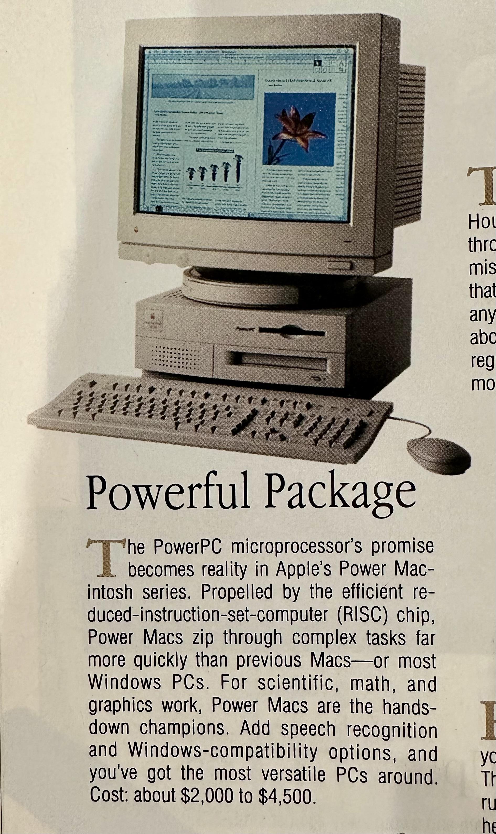 Powerful Package
The PowerPC microprocessor's promise becomes reality in Apple's Power Macintosh series. Propelled by the efficient reduced-instruction-set-computer (RISC) chip,
Power Macs zip through complex tasks far more quickly than previous Macs-or most Windows PCs. For scientific, math, and graphics work, Power Macs are the hands-down champions. Add speech recognition
and Windows-compatibility options, and you've got the most versatile PCs around.
Cost: about $2,000 to $4,500.